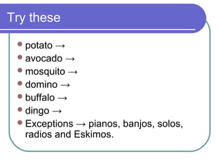 Try these
  potato →
  avocado →
  mosquito →
  domino →
  buffalo →
  dingo →
  Exceptions → pianos, banjos, solos,
   radios and Eskimos.
 