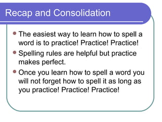 Recap and Consolidation

  The   easiest way to learn how to spell a
   word is to practice! Practice! Practice!
  Spelling rules are helpful but practice
   makes perfect.
  Once you learn how to spell a word you
   will not forget how to spell it as long as
   you practice! Practice! Practice!
 