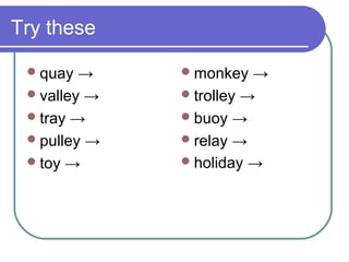 Try these

  quay  →     monkey   →
  valley →    trolley →
  tray →      buoy →
  pulley →    relay →
  toy →       holiday →
 