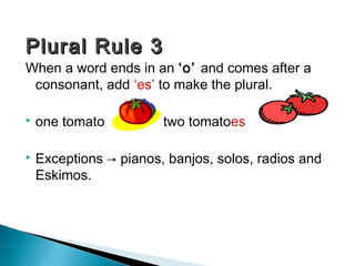 Plural Rule 3

When a word ends in an ‘o’ and comes after a
consonant, add ‘es’ to make the plural.


one tomato

two tomatoes



Exceptions → pianos, banjos, solos, radios and
Eskimos.

 