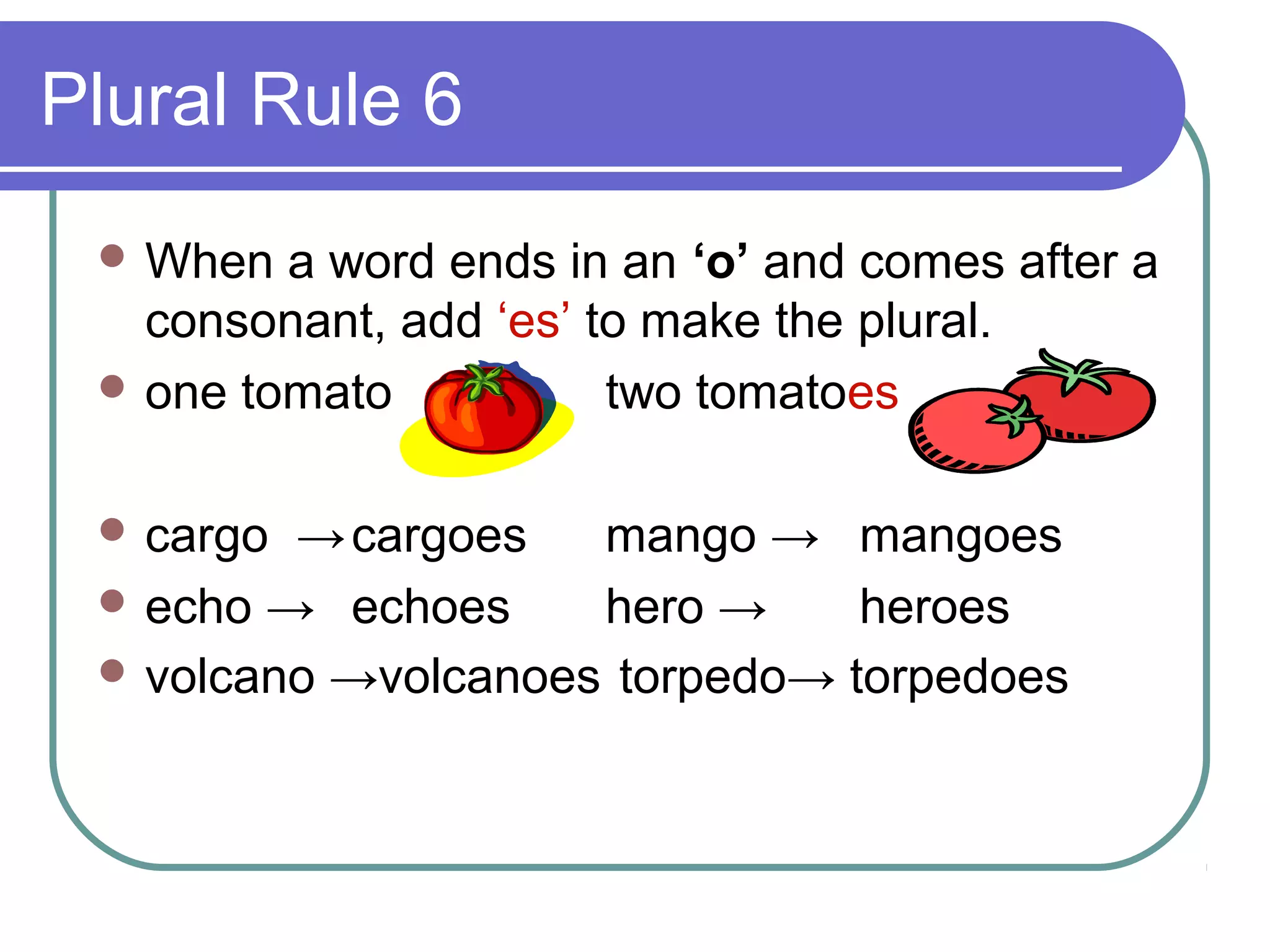 Plural Rule 6
 When

a word ends in an ‘o’ and comes after a
consonant, add ‘es’ to make the plural.
 one tomato
two tomatoes
 cargo

→ cargoes
mango → mangoes
 echo → echoes
hero →
heroes
 volcano →volcanoes torpedo→ torpedoes

 