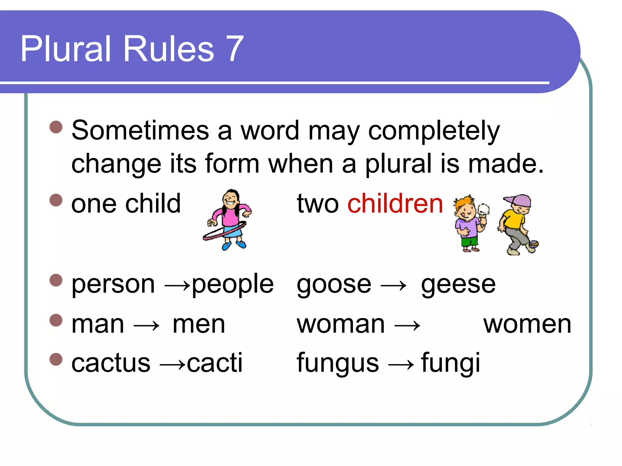 Plural Rules 7
 Sometimes

a word may completely
change its form when a plural is made.
 one child
two children
 person

→people goose → geese
 man → men
woman →
women
 cactus →cacti
fungus → fungi

 