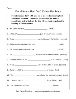 Name: ____________________________________________

          Plural Nouns that Don't Follow the Rules
     Sometimes you don't add -s or -es to a noun to make it plural.
     Read each sentence. Figure out the plural of the word in
     parenthesis and write it on the line. If you need help, look the
     word up in the dictionary.


1. Mrs. Jones has two ________________________. (child)


2. A flock of ________________________ just flew overhead. (goose)


3. Three ________________________ scurried through the kitchen. (mouse)


4. Mother cut the sandwich into two ________________________. (half)


5. The dental hygienist cleaned my ________________________. (tooth)


6. The ________________________ at the bus stop had umbrellas. (woman)


7. Grandpa sharpened the ________________________ in the kitchen. (knife)


8. Those ________________________ were making a lot of noise. (person)


9. Mama bought two ________________________ of bread. (loaf)


10. The ________________________ were fixing the hole in the street. (man)


11. I heard a pack of ________________________ in the forest. (wolf)


12. The farmer had a dozen ________________________. (sheep)


          Super Teacher Worksheets -   http://www.superteacherworksheets.com
 