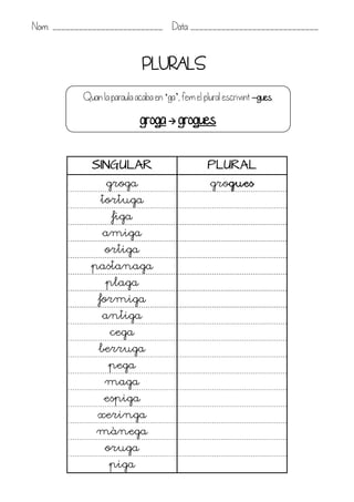 Nom: _________________________ Data: _____________________________


                             PLURALS
           Quan la paraula acaba en ‘ga’, fem el plural escrivint –gues.

                             groga  grogues

             SINGULAR                             PLURAL
                  groga                            grogues
                tortuga
                    figa
                 amiga
                 ortiga
             pastanaga
                  plaga
               formiga
                antiga
                   cega
               berruga
                  pega
                 maga
                 espiga
               xeringa
               mànega
                 oruga
                   piga
 