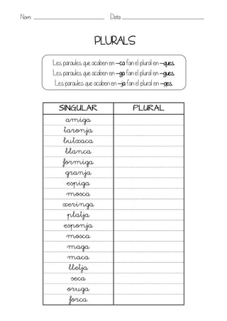 Nom: _________________________ Data: _____________________________


                             PLURALS
           Les paraules que acaben en –ca fan el plural en –ques.
           Les paraules que acaben en –ga fan el plural en –gues.
            Les paraules que acaben en –ja fan el plural en –ges.


             SINGULAR                         PLURAL
                amiga
               taronja
               butxaca
                blanca
               formiga
                granja
                 espiga
                mosca
               xeringa
                 platja
               esponja
                mosca
                 maga
                 maca
                 lletja
                  seca
                 oruga
                  forca
 