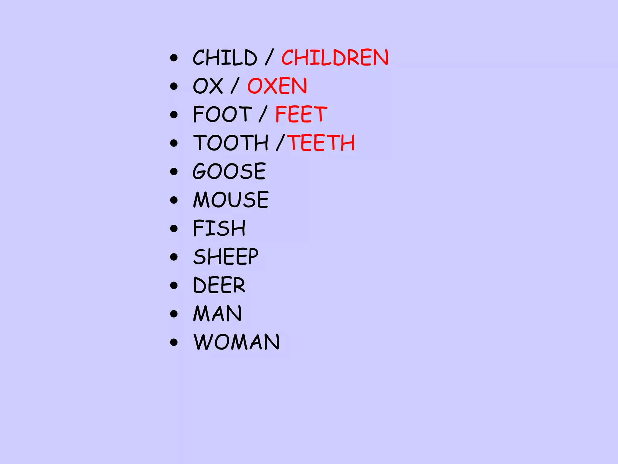 •
•
•
•
•
•
•
•
•
•
•

CHILD / CHILDREN
OX / OXEN
FOOT / FEET
TOOTH /TEETH
GOOSE
MOUSE
FISH
SHEEP
DEER
MAN
WOMAN

 