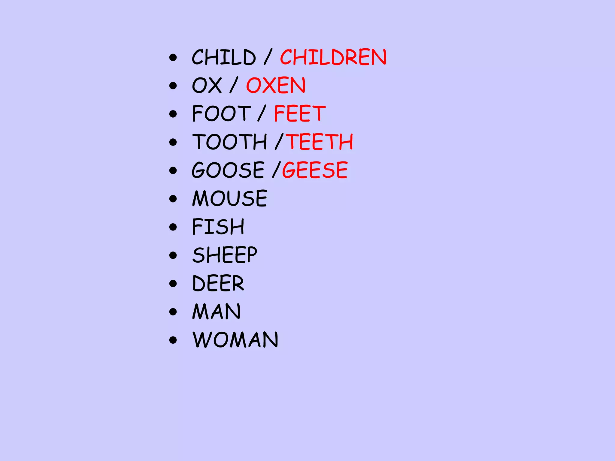 •
•
•
•
•
•
•
•
•
•
•

CHILD / CHILDREN
OX / OXEN
FOOT / FEET
TOOTH /TEETH
GOOSE /GEESE
MOUSE
FISH
SHEEP
DEER
MAN
WOMAN

 