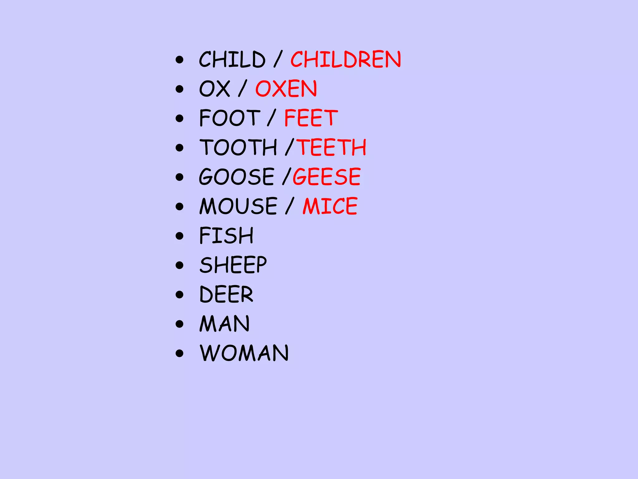 •
•
•
•
•
•
•
•
•
•
•

CHILD / CHILDREN
OX / OXEN
FOOT / FEET
TOOTH /TEETH
GOOSE /GEESE
MOUSE / MICE
FISH
SHEEP
DEER
MAN
WOMAN

 