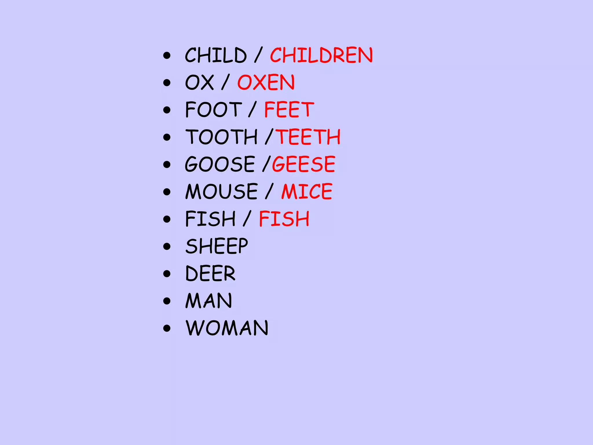 •
•
•
•
•
•
•
•
•
•
•

CHILD / CHILDREN
OX / OXEN
FOOT / FEET
TOOTH /TEETH
GOOSE /GEESE
MOUSE / MICE
FISH / FISH
SHEEP
DEER
MAN
WOMAN

 
