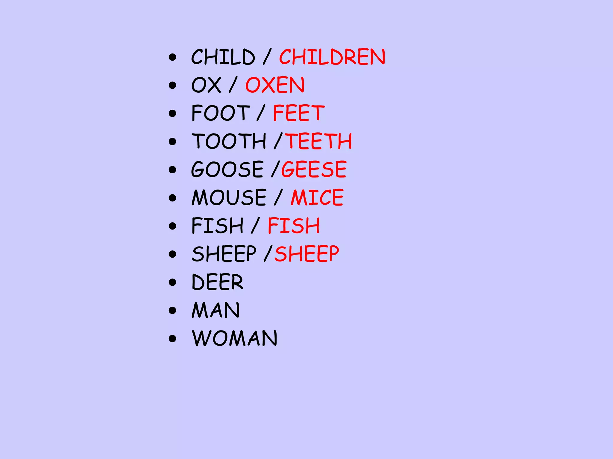 •
•
•
•
•
•
•
•
•
•
•

CHILD / CHILDREN
OX / OXEN
FOOT / FEET
TOOTH /TEETH
GOOSE /GEESE
MOUSE / MICE
FISH / FISH
SHEEP /SHEEP
DEER
MAN
WOMAN

 