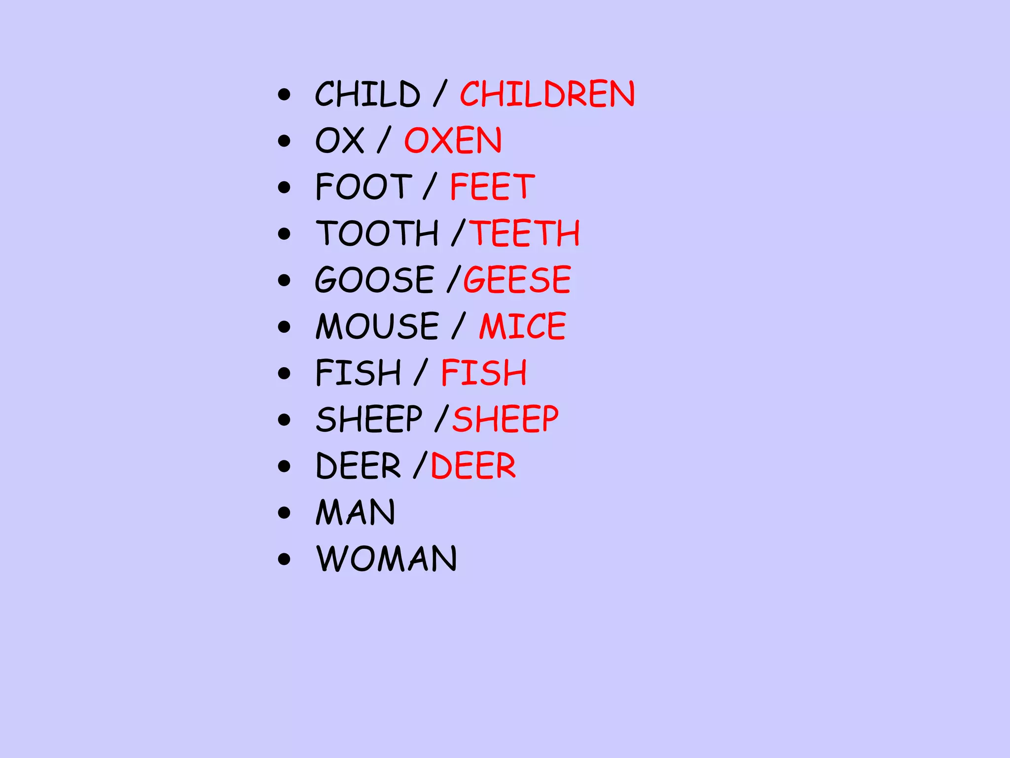•
•
•
•
•
•
•
•
•
•
•

CHILD / CHILDREN
OX / OXEN
FOOT / FEET
TOOTH /TEETH
GOOSE /GEESE
MOUSE / MICE
FISH / FISH
SHEEP /SHEEP
DEER /DEER
MAN
WOMAN

 