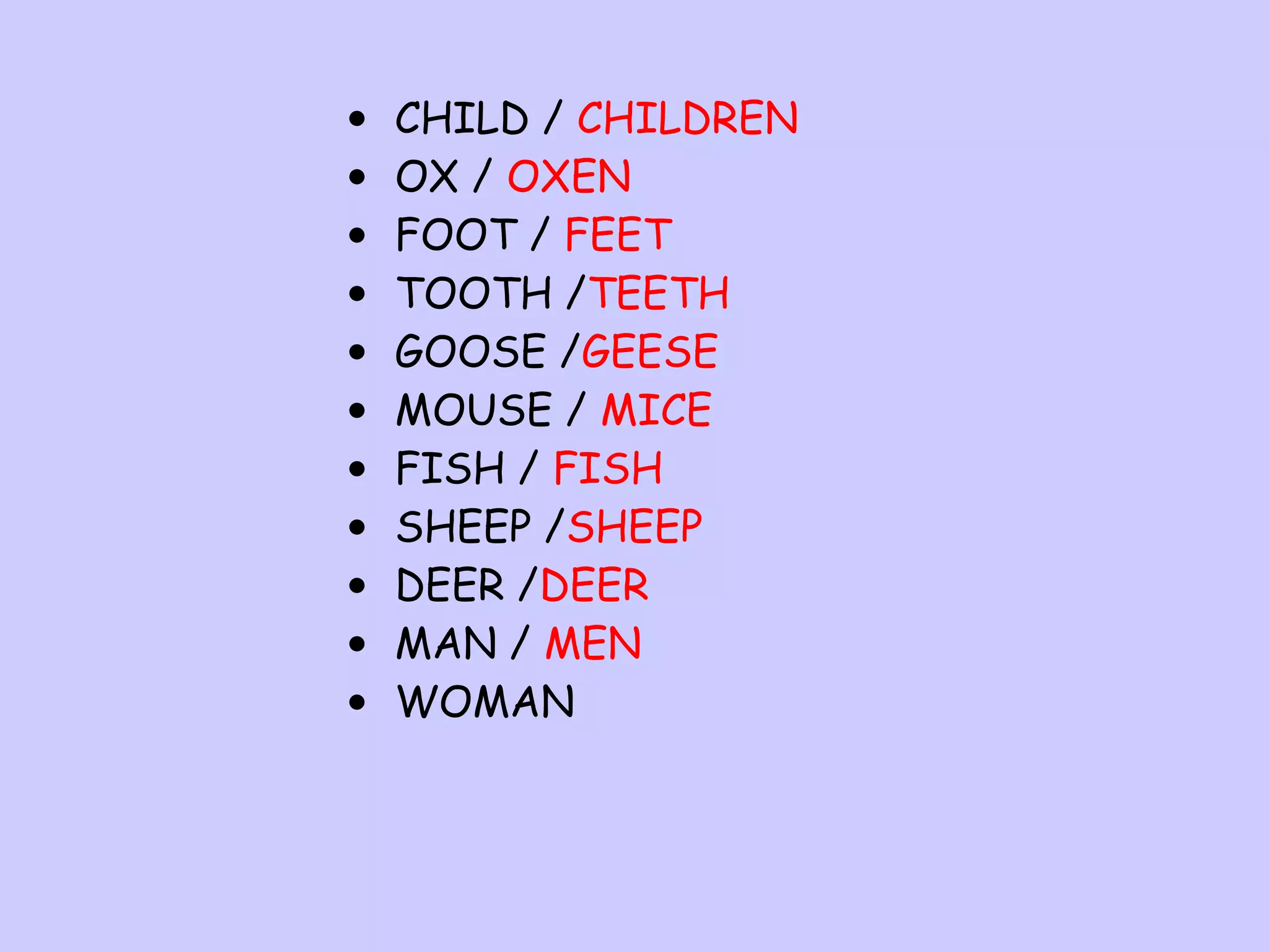 •
•
•
•
•
•
•
•
•
•
•

CHILD / CHILDREN
OX / OXEN
FOOT / FEET
TOOTH /TEETH
GOOSE /GEESE
MOUSE / MICE
FISH / FISH
SHEEP /SHEEP
DEER /DEER
MAN / MEN
WOMAN

 