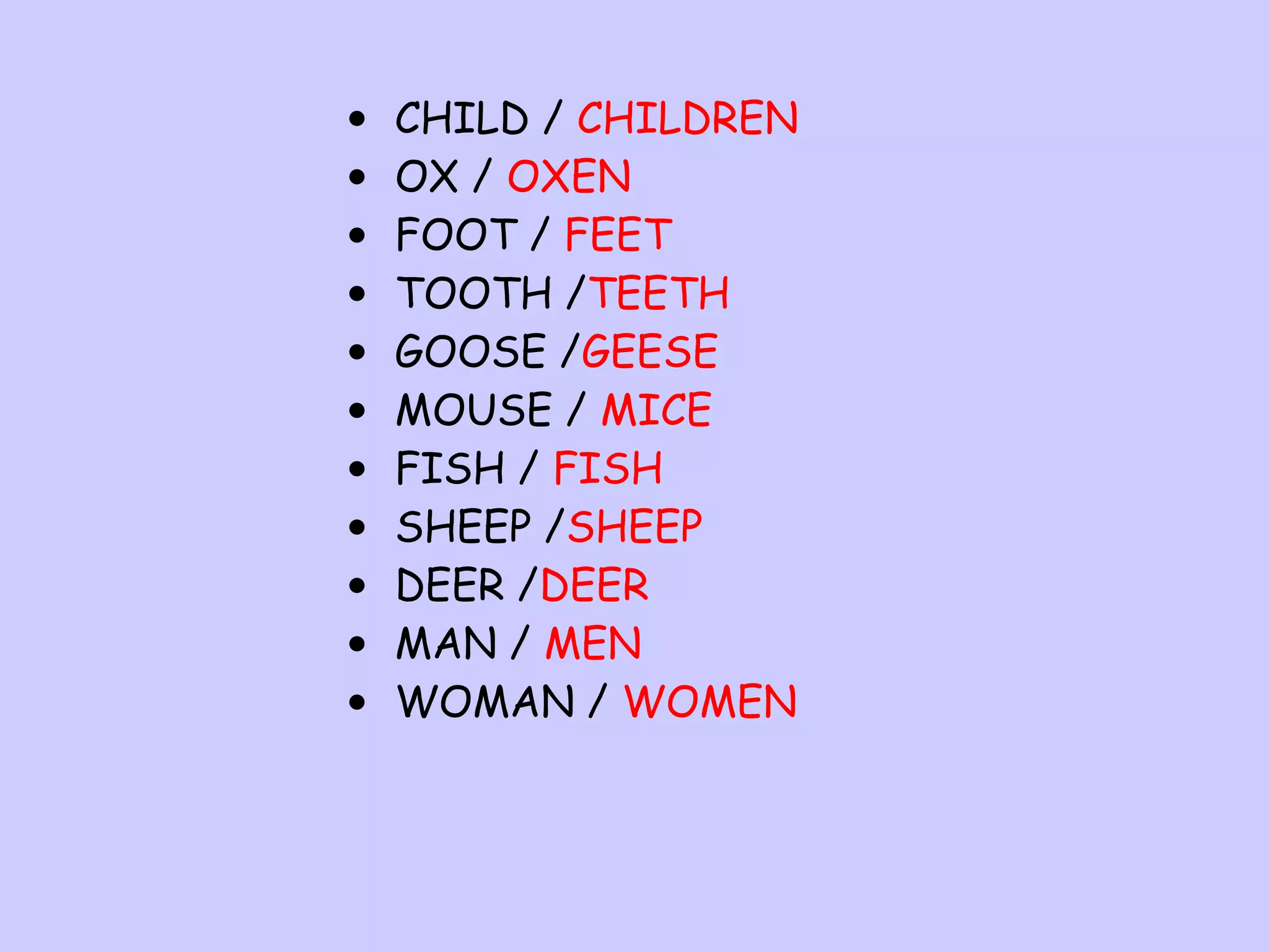 •
•
•
•
•
•
•
•
•
•
•

CHILD / CHILDREN
OX / OXEN
FOOT / FEET
TOOTH /TEETH
GOOSE /GEESE
MOUSE / MICE
FISH / FISH
SHEEP /SHEEP
DEER /DEER
MAN / MEN
WOMAN / WOMEN

 
