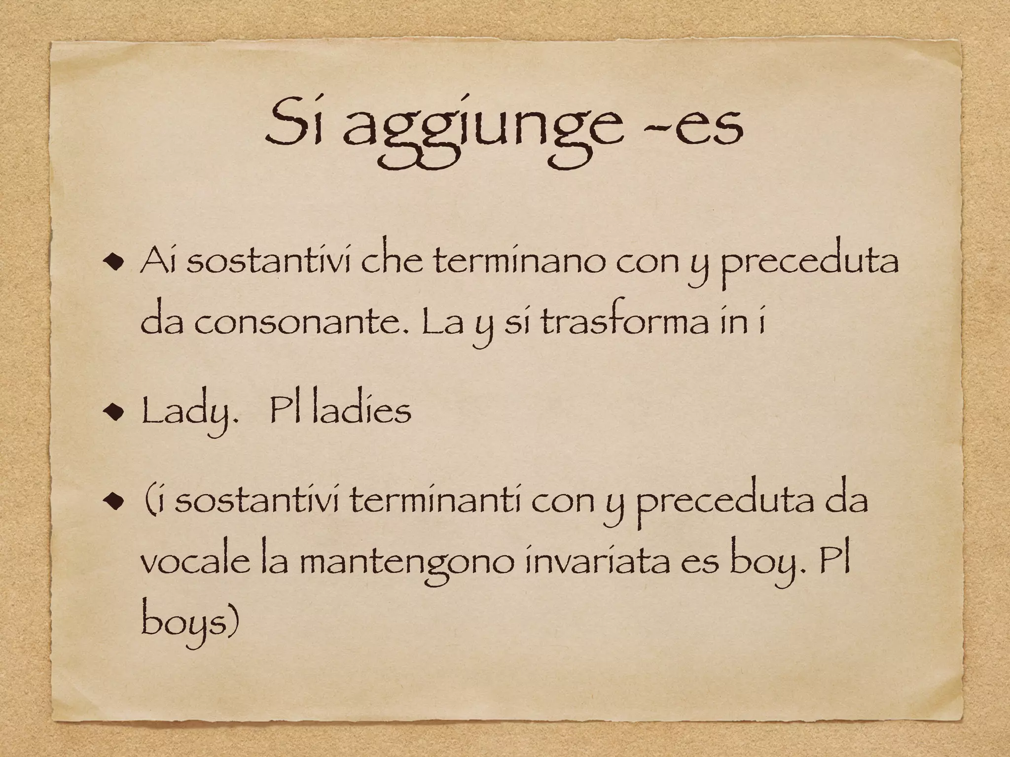 Si aggiunge -es
Ai sostantivi che terminano con y preceduta
da consonante. La y si trasforma in i
Lady. Pl ladies
(i sostantivi terminanti con y preceduta da
vocale la mantengono invariata es boy. Pl
boys)
 
