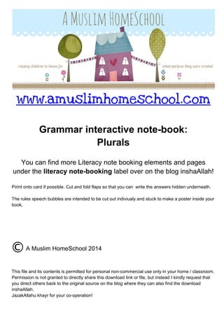 www.amuslimhomeschool.com
Grammar interactive note-book:
Plurals
You can find more Literacy note booking elements and pages
under the literacy note-booking label over on the blog inshaAllah!
Pirint onto card if possible. Cut and fold flaps so that you can write the answers hidden underneath.
The rules speech bubbles are intended to be cut out indiviualy and stuck to make a poster inside your
book,
A Muslim HomeSchool 2014
This file and its contents is permitted for personal non-commercial use only in your home / classroom.
Permission is not granted to directly share this download link or file, but instead I kindly request that
you direct others back to the original source on the blog where they can also find the download
inshaAllah.
JazakAllahu khayr for your co-operation!
 
