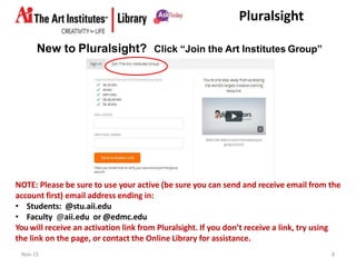 Pluralsight
New to Pluralsight?
Nov-15 4
Click “Join the Art Institutes Group”
NOTE: Please be sure to use your active (be sure you can send and receive email from the
account first) email address ending in:
• Students: @stu.aii.edu
• Faculty @aii.edu or @edmc.edu
You will receive an activation link from Pluralsight. If you don’t receive a link, try using
the link on the page, or contact the Online Library for assistance.
 