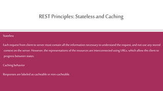 REST Principles: StatelessandCaching
Stateless
Each request from client to servermustcontain all the information necessaryto understand the request, and not use any stored
context onthe server.However, the representations ofthe resources areinterconnected using URLs, which allow the client to
progress between states.
Caching behavior
Responses are labeled as cacheable or non-cacheable.
 