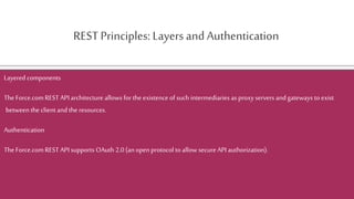 REST Principles: Layers and Authentication
Layered components
TheForce.comREST API architecture allows for the existence of such intermediaries as proxy servers and gateways toexist
between the client and the resources.
Authentication
TheForce.comREST API supports OAuth 2.0 (an open protocol to allow secure API authorization).
 