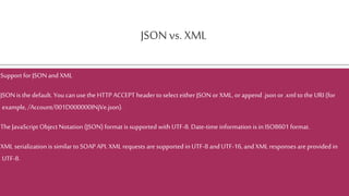 JSON vs. XML
Support for JSON and XML
JSON is the default. You can usethe HTTP ACCEPT headertoselect either JSONor XML, orappend .json or.xml to the URI (for
example,/Account/001D000000INjVe.json).
TheJavaScript Object Notation (JSON)format is supported with UTF-8. Date-time information is in ISO8601 format.
XML serialization is similar to SOAPAPI. XML requests are supported in UTF-8 and UTF-16, and XML responses areprovided in
UTF-8.
 