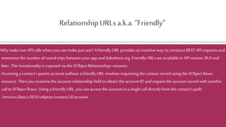 RelationshipURLs a.k.a. “Friendly”
Why maketwo API calls when you canmake just one? A friendly URL provides an intuitive way to construct REST API requests and
minimizes the numberof round-trips between your app and Salesforce org. Friendly URLs are available in API version 36.0 and
later. This functionality is exposed via the SObject Relationships resource.
Accessing a contact’s parentaccount without a friendly URL involves requesting the contact recordusing the SObject Rows
resource. Thenyou examinethe account relationship field to obtain the account ID and request the account recordwith another
call to SObjectRows. Using a friendly URL, you can access the account ina single call directly from the contact’s path:
/services/data/v36.0/sobjects/contact/id/account.
 