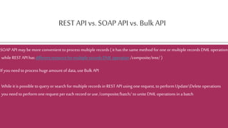 REST API vs. SOAP API vs. Bulk API
SOAPAPI may bemore convenient to process multiple records ( it has the same method for oneormultiple records DML operation
while REST API has different resource for multiple records DML operation/composite/tree/ )
If you need to process hugeamount of data, use Bulk API
While it is possible toqueryorsearchfor multiple records in REST API using onerequest, toperform UpdateDelete operations
you need to perform one request pereach recordoruse /composite/batch/ to unite DML operations in a batch
 