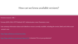 How can we know availableversions?
Versions resource. URI: /
Formats: JSON, XML; HTTP Method: GET;Authentication: none; Parameters: none
Lists summary information about each Salesforce version currently available, including the version, label, and a link to each
version's root.
http://login.salesforce.com/services/data/
http://login.salesforce.com/services/data/v37.0 Is Summer’16 is on your production?
 