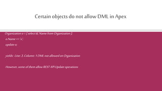Certainobjectsdo not allow DML in Apex
Organizationo=[selectId,NamefromOrganization];
o.Name+='x';
updateo;
yields: Line:3,Column:1DMLnotallowedonOrganization
However,someofthemallowRESTAPIUpdateoperations
 