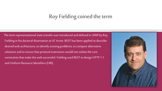 Roy Fieldingcoined the term
The term representational state transfer was introduced and defined in 2000 by Roy
Fielding in his doctoral dissertation at UC Irvine. REST has been applied to describe
desired web architecture, to identify existing problems, to compare alternative
solutions and to ensure that protocol extensions would not violate the core
constraints that make the web successful. Fielding used REST to design HTTP 1.1
and Uniform Resource Identifiers (URI).
 