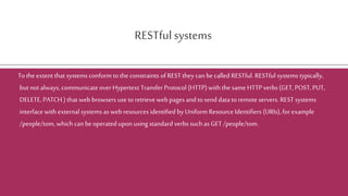 RESTfulsystems
To the extent that systems conform to the constraints of REST they can be called RESTful. RESTful systems typically,
but notalways, communicate over Hypertext Transfer Protocol (HTTP) with the same HTTP verbs (GET, POST,PUT,
DELETE, PATCH ) that web browsers use to retrieveweb pages and to send data toremote servers. REST systems
interface with external systems as web resources identified by Uniform Resource Identifiers (URIs), for example
/people/tom, which can be operated upon using standard verbs such as GET /people/tom.
 