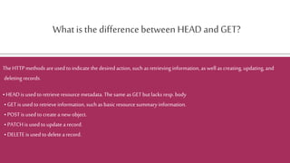 Whatis the difference between HEAD andGET?
TheHTTP methods are used to indicate the desired action, such as retrieving information, as well as creating, updating, and
deleting records.
• HEAD is used to retrieve resource metadata. Thesame as GET but lacks resp. body
• GET is used to retrieve information, such as basic resource summaryinformation.
• POST is used to createa new object.
• PATCH is usedto update a record.
• DELETE is used to delete a record.
 