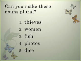 Can you make these
nouns plural?

     1.   thieves
     2.   women
     3.   fish
     4.   photos
     5.   dice
 