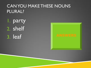 CAN YOU MAKE THESE NOUNS
PLURAL?

1. party
2. shelf
3. leaf           ANSWERS
 
