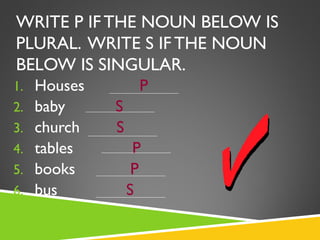 WRITE P IF THE NOUN BELOW IS
PLURAL. WRITE S IF THE NOUN
BELOW IS SINGULAR.
1.   Houses        P
2.   baby     S
3.   church   S
4.   tables        P
5.   books         P
6.   bus          S
 