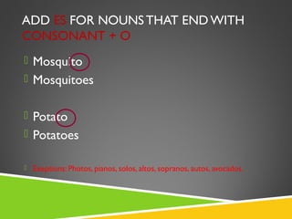 ADD ES FOR NOUNS THAT END WITH
CONSONANT + O
 Mosquito
 Mosquitoes


 Potato
 Potatoes

 Exeptions: Photos, pianos, solos, altos, sopranos, autos, avocados.
 