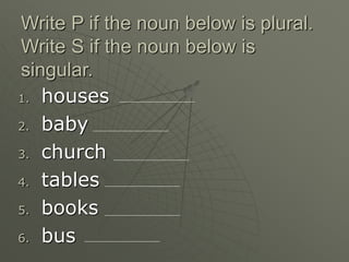 Write P if the noun below is plural.
Write S if the noun below is
singular.
1. houses
2. baby
3. church
4. tables
5. books
6. bus
 