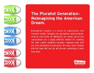 The Pluralist Generation -
Reimagining the American
Dream.
Marketplace Insights is a series of explorations into
consumer beliefs, thoughts and perceptions about products,
services and trends. At iModerate, our online one - on - one
conversations are a highly effective method for unveiling
the most candid, insightful consumer responses–ones that
are truly meaningful to businesses. We share these findings
with the hope that you too will discover something of value
from them.
 