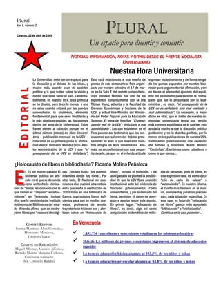 Plural
  Año 1, número 2.


  Caracas, 22 de abril de 2009
                                                                        PLURAL
                                                            Un espacio para disentir y consentir
                                             NOTICIAS, INFORMACIÓN, NOTAS Y OTROS DESDE EL FRENTE SOCIALISTA
                                                                      UNIVERSITARIO
                                                                             Nuestra Hora Universitaria
              La Universidad debe ser un espacio para        Esto está relacionado a una reseña de         expresan exclusivamente y de forma sesga-
              la discusión y el debate de las ideas, y       prensa de este semanario al Foro organi-      da los puntos expuestos por nuestro Vice-
              mucho más, cuando sean de carácter             zado por nuestro colectivo el 17 de mar-      rector para argumentar tal afirmación, pero
 EDITORIAL




              político y/o que tratan sobre la visión y      zo en la Sala E del recinto universitario,    no hacen el elemental ejercicio del equili-
              rumbo que debe tener el país. Lamenta-         cuyo profesor Méndez fue uno de los           brio del periodismo para exponer la contra-
              blemente, en nuestra UCV, esta primicia        exponentes conjuntamente con la Dra           parte que fue lo presentado por la Vice-
              se ha diluido, para decir lo menos, y uno      Tibisay Hung, adscrita a la Facultad de       ministra , es decir, “el presupuesto de la
              no sabe cuando entrará por las puertas         Ciencias Económicas y Sociales de la          UCV no es deficitario sino mal realizado y
              universitarias la sindéresis, elemento         UCV y actual Vice-Ministra del Ministe-       mal administrado”. Es necesario, o mejor
              fundamental para que sean fructíferas y        rio del Poder Popular para la Educación       dicho es vital, que el lector de nuestra co-
              lo más objetivas posibles las discusiones      Superior. El tema del foro fue: “El presu-    munidad universitaria tenga una versión
              dentro del seno de la Universidad. Estas       puesto real de la UCV : deficitario o mal     más o menos equilibrada de lo que lee, esto
              frases vienen a colación porque en el          administrado”. Los que estuvieron en el       ayudaría mucho a que la discusión política
              último número (marzo) de Hora Universi-        Foro pueden dar testimonio que las con-       predomine y no la diatriba política, por lo
              taria – publicación mensual de la UCV –        clusiones que salieron del debate preci-      menos en las publicaciones de nuestra UCV.
              colocaron en su primera plana la afirma-       samente no eran lo que reseñaron nues-        Terminamos parafraseando una expresión
              ción del Dr. Bernardo Méndez (Vice- Rec-       tros amigos de Hora Universitaria. Ade-       del famoso y recordado Mario Moreno
              tor Administrativo de la UCV ) que “el         más, no se conformaron con este peque-        “Cantinflas”: Escribimos como caballeros o
              presupuesto de la UCV es deficitario”.         ño detalle, ya que en el referido artículo    como lo que somos…


¿Holocausto de libros o biblioclastia? Ricardo Molina Peñaloza


E
         l 24 de marzo pasado El       casquot;, incluso hasta “los cuentos      libros”, incluso el miércoles 1 de      nes de personas, pero de libros, es
         Universal publicó un artí-    infantiles donde hay nieve”. Por      abril pasado se planteó la posibili-    una expresión rara, es como decir
         culo en el que se denuncia    otro lado, El Nacional en esos        dad de que la UCV fijara posición       “cría de caña de azúcar” o
         como un hecho la elimina-     mismos días publicó otra noticia      institucional ante tal evidencia de     “autosuicidio”. En nuestro idioma,
ción de “textos relacionados con lo    en la que alerta la destrucción de    fascismo gubernamental. Como            el cuarto más hablado en el mun-
que llaman el quot;imperioquot; estadou-       3000 libros en una biblioteca de      universitarios, y por lo delicado del   do, siempre hay palabras precisas
nidense” en Venezuela, incluso         Carora. stas noticias fueron sufi-    tema, sentimos el deber de averi-       para cada situación específica. En
dice que la presidenta del Instituto   cientes para que en medios uce-       guar y aportar sobre este asunto.       este caso en lugar de “holocausto
Autónomo de Bibliotecas del esta-      vistas, profesores de amplia          En primer lugar, “holocausto de         de libros” parece más apropiado
do Miranda afirma que se destru-       trayectoria se hicieran eco y aler-   libros”, es decir, algo así como        “biblocausto” o “biblioclastia”.
yeron libros por quot;razones ideológi-    taran sobre un “holocausto de         aniquilación sistemática de millo-      Continúa en la cara posterior ...


      COMITÉ EDITOR:                           En Venezuela
 Emma Martínez, Aliva González,
    Humberto Mendoza,                                  1.432.736 venezolanas y venezolanos estudian en las misiones educativas
       Gregorio Valera
                                                       Más de 1,4 millones de jóvenes venezolanos ingresaron al sistema de educación
    COMITÉ DE REDACCIÓN                                superior
Miguel Alfonzo, Marcelo Alfonzo,
Ricardo Molina, Marjorie Cadenas,                      La tasa de educación básica alcanza al 103,5% de los niños y niñas
      Venezuela Azabache,
      Ma. Consuelo Raddatz                             La tasa de educación preescolar alcanza al 84,8% de los niños y niñas
 