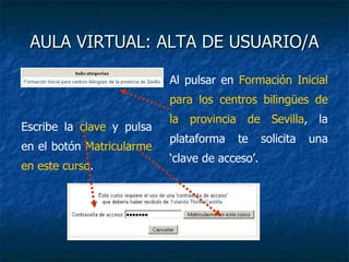 AULA VIRTUAL: ALTA DE USUARIO/A Al pulsar en  Formación Inicial para los centros bilingües de la provincia de Sevilla , la plataforma te solicita una ‘clave de acceso’. Escribe la  clave  y pulsa en el botón  Matricularme en este curso . 