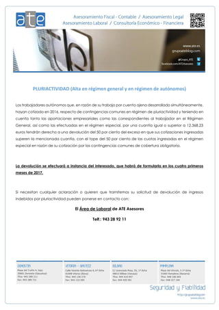 PLURIACTIVIDAD (Alta en régimen general y en régimen de autónomos)
Los trabajadores autónomos que, en razón de su trabajo por cuenta ajena desarrollado simultáneamente,
hayan cotizado en 2016, respecto de contingencias comunes en régimen de pluriactividad y teniendo en
cuenta tanto las aportaciones empresariales como las correspondientes al trabajador en el Régimen
General, así como las efectuadas en el régimen especial, por una cuantía igual o superior a 12.368,23
euros tendrán derecho a una devolución del 50 por ciento del exceso en que sus cotizaciones ingresadas
superen la mencionada cuantía, con el tope del 50 por ciento de las cuotas ingresadas en el régimen
especial en razón de su cotización por las contingencias comunes de cobertura obligatoria.
La devolución se efectuará a instancia del interesado, que habrá de formularla en los cuatro primeros
meses de 2017.
Si necesitan cualquier aclaración o quieren que tramitemos su solicitud de devolución de ingresos
indebidos por pluriactividad pueden ponerse en contacto con:
El Área de Laboral de ATE Asesores
Telf.: 943 28 92 11
 