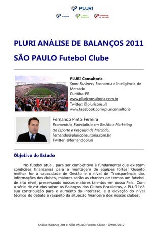 PLURI ANÁLISE DE BALANÇOS 2011
SÃO PAULO Futebol Clube
_______________________________________________________________________________________________________________________________



                                                      PLURI Consultoria
                                                      Sport Business, Economia e Inteligência de
                                                      Mercado
                                                      Curitiba-PR
                                                      www.pluriconsultoria.com.br
                                                      Twitter: @pluriconsult
                                                      www.facebook.com/pluriconsultoria

                                      Fernando Pinto Ferreira
                                      Economista, Especialista em Gestão e Marketing
                                      do Esporte e Pesquisa de Mercado.
                                      fernando@pluriconsultoria.com.br
                                      Twitter: @fernandopluri

_______________________________________________________________________________________________________________________________


Objetivo do Estudo

      No futebol atual, para ser competitivo é fundamental que existam
condições financeiras para a montagem de equipes fortes. Quanto
melhor for a capacidade de Gestão e o nível de Transparência das
informações dos clubes, maiores serão as chances de termos um futebol
de alto nível, preservando nossos maiores talentos em nosso País. Com
a série de estudos sobre os Balanços dos Clubes Brasileiros, a PLURI dá
sua contribuição para o aumento do interesse, e a elevação do nível
técnico do debate a respeito da situação financeira dos nossos clubes.




                       Análise Balanço 2011: SÃO PAULO Futebol Clube - 09/05/2012
 
