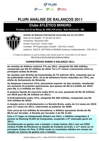 PLURI ANÁLISE DE BALANÇOS 2011
                       Clube ATLÉTICO MINEIRO
        Fundado em 25 de Março de 1908 (104 anos) - Belo Horizonte - MG

                Análise do Balanço Patrimonial encerrado em 31/12/2011
                Data de divulgação: 27 de abril de 2012
                Presidente: Alexandre Kalil
                Diretor Financeiro: Carlos Fabel
                Contador: MP Organização Contábil - CRC MG 5.444/O
                Auditoria: SOLITZ, MATTOSO & MENDES Auditores Independentes - CRC MG 2684

     A íntegra do Balanço no qual se baseou este estudo pode ser encontrado no link abaixo:
                          Não há link no site do clube para acesso ao balanço

                   COMENTÁRIOS SOBRE O BALANÇO 2011

As receitas do Atlético subiram 7% em 2011, atingindo R$ 100 milhões,
comparado aos R$ 93 milhões de 2010. Foi o 2º menor crescimento entre os
principais clubes do Brasil;
As receitas com direitos de transmissão de TV subiram 36%, enquanto que as
de publicidade caíram 35%. Já as de bilheteria foram reduzidas em 70%, por
efeito do fechamento do Mineirão:
As despesas cresceram 21%, percentual superior ao das receitas, resultando
em aumento do prejuízo operacional, que passou de R$ 0,3 milhão em 2010
para R$ 11,4 milhões em 2011;
O prejuízo líquido do exercício subiu 81% no ano, passando de R$ 20 milhões
em 2010 para R$ 36 milhões em 2011;
O Endividamento subiu 15%, atingindo R$ 368 milhões, comparado aos R$
319 milhões de 2010;
A relação entre o Endividamento e a Receita Bruta, subiu de 3,4 vezes em 2010
para 3,7 vezes em 2011, retornando ao patamar de 2009;
Com cerca de 4,6 milhões de torcedores, o Atlético apresenta dívida de R$
80,42 por torcedor. A Receita por torcedor é de R$ 21,83;
Com o 2º lugar no Campeonato Mineiro em 2011, o Atlético conquistou 3
pontos no Ranking PLURI de Conquistas, ocupando a 9ª colocação geral em
2011;
Considerando os gastos com o futebol, o clube fechou 2011 com um IPEG
(Indice PLURI de Eficiência na Gestão do Futebol) de 0,03, o 11ª entre os 14
principais Clubes do País. O IPEG mede os resultados obtidos em campo em
relação ao volume de gastos com o futebol.

                 Análise Balanço 2011: Cluba ATLÉTICO MINEIRO 14/05/2012
 