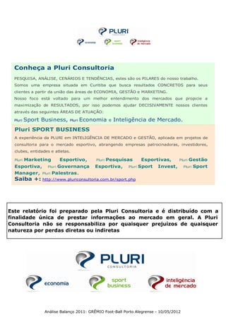 Conheça a Pluri Consultoria
  PESQUISA, ANÁLISE, CENÁRIOS E TENDÊNCIAS, estes são os PILARES do nosso trabalho.
  Somos uma empresa situada em Curitiba que busca resultados CONCRETOS para seus
  clientes a partir da união das áreas de ECONOMIA, GESTÃO e MARKETING.
  Nosso foco está voltado para um melhor entendimento dos mercados que propicie a
  maximização de RESULTADOS, por isso podemos ajudar DECISIVAMENTE nossos clientes
  através das seguintes ÁREAS DE ATUAÇÃO:

  Pluri   Sport Business,     Pluri   Economia     e   Inteligência de Mercado.
  Pluri SPORT BUSINESS
  A experiência da PLURI em INTELIGÊNCIA DE MERCADO e GESTÃO, aplicada em projetos de
  consultoria para o mercado esportivo, abrangendo empresas patrocinadoras, investidores,
  clubes, entidades e atletas.

  Pluri   Marketing        Esportivo,     Pluri   Pesquisas          Esportivas,      Pluri   Gestão
  Esportiva,       Pluri   Governança     Esportiva,        Pluri   Sport   Invest,     Pluri   Sport
  Manager,      Pluri   Palestras.
  Saiba +: http://www.pluriconsultoria.com.br/sport.php




Este relatório foi preparado pela Pluri Consultoria e é distribuído com a
finalidade única de prestar informações ao mercado em geral. A Pluri
Consultoria não se responsabiliza por quaisquer prejuízos de quaisquer
natureza por perdas diretas ou indiretas




                 Análise Balanço 2011: GRÊMIO Foot-Ball Porto Alegrense - 10/05/2012
 