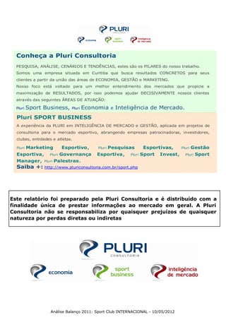 Conheça a Pluri Consultoria
  PESQUISA, ANÁLISE, CENÁRIOS E TENDÊNCIAS, estes são os PILARES do nosso trabalho.
  Somos uma empresa situada em Curitiba que busca resultados CONCRETOS para seus
  clientes a partir da união das áreas de ECONOMIA, GESTÃO e MARKETING.
  Nosso foco está voltado para um melhor entendimento dos mercados que propicie a
  maximização de RESULTADOS, por isso podemos ajudar DECISIVAMENTE nossos clientes
  através das seguintes ÁREAS DE ATUAÇÃO:

  Pluri   Sport Business,     Pluri   Economia     e   Inteligência de Mercado.
  Pluri SPORT BUSINESS
  A experiência da PLURI em INTELIGÊNCIA DE MERCADO e GESTÃO, aplicada em projetos de
  consultoria para o mercado esportivo, abrangendo empresas patrocinadoras, investidores,
  clubes, entidades e atletas.

  Pluri   Marketing        Esportivo,     Pluri   Pesquisas          Esportivas,      Pluri   Gestão
  Esportiva,       Pluri   Governança     Esportiva,        Pluri   Sport   Invest,     Pluri   Sport
  Manager,      Pluri   Palestras.
  Saiba +: http://www.pluriconsultoria.com.br/sport.php




Este relatório foi preparado pela Pluri Consultoria e é distribuído com a
finalidade única de prestar informações ao mercado em geral. A Pluri
Consultoria não se responsabiliza por quaisquer prejuízos de quaisquer
natureza por perdas diretas ou indiretas




                   Análise Balanço 2011: Sport Club INTERNACIONAL - 10/05/2012
 