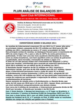 PLURI ANÁLISE DE BALANÇOS 2011
                    Sport Club INTERNACIONAL
          Fundado em 4 de Abril de 1909 (104 anos) - Porto Alegre - RS

               Análise do Balanço Patrimonial encerrado em 31/12/2011
               Data de divulgação: 26 de abril de 2012
               Presidente: Giovanni Luigi Calvário
               Diretor Executivo de Finanças: Milton André Stella
               Contador: Fabricio Rodrigues Calistro - CRC-RS 082635/0-6
               Auditoria: Cerutti & Machado S/S Auditores Independentes - CRC/RS nº 2526

    A íntegra do Balanço no qual se baseou este estudo pode ser encontrado no link abaixo:
             http://www.internacional.com.br/pagina.php?modulo=2&setor=18&codigo=17463


                  COMENTÁRIOS SOBRE O BALANÇO 2011
As receitas do Internacional cresceram 5% em 2012 (a 2º menor alta entre
os principais clubes), passando de R$ 179 milhões em 2010 para R$ 188
milhões em 2011, mantendo-se como o 3º maior arrecadador do País;
Das principais contas de receitas, os destaques ficaram para o crescimento de
29% da conta Jogos e TV, e para a alta de 107% da conta patrocínios e
publicidade. O Inter tem uma das mais saudáveis distribuições de receitas
entre os clubes brasileiros, com bom equilíbrio entre as contas de patrocínio
e publicidade, sócio-torcedor, transações de atletas e jogos e tv.
O Inter foi um dos poucos clubes com crescimento das despesas (+25%)
acima das receitas, contribuindo para reversão do superávit operacional de
2010 (R$ 9 milhões) em um déficit de R$ 18 milhões em 2011;
O Resultado líquido negativo de R$ 23 milhões em 2011 impactou o
Patrimônio Líquido, que caiu de R$ 436 milhões para R$ 411 milhões. Apesar
disso o Internacional permanece como o clube de maior PL no Brasil;
O Endividamento cresceu fortemente (+33%) em 2011, atingindo R$ 197
milhões, contra R$ 149 milhões em 2010, em boa parte pelo crescimento nas
contas de credores por participação e negociação de atletas, e contas a pagar
e adiantamentos de terceiros;
Houve aumento da relação entre o Endividamento e a Receita Bruta, que
subiu de 0,8 vezes em 2010 para 1,0 vez em 2011. Apesar disso, permanece
em nível confortável comparativamente aos demais clubes;
Com cerca de 6 milhões de torcedores, o Internacional apresenta dívida de R$
34,02 por torcedor. A Receita por torcedor é de R$ 32,43;
Com 1 título Gaúcho, 1 Recopa Sul Americana, e o 5º lugar no Brasileiro, o
Inter acumulou 17 pontos no Ranking PLURI de Conquistas (RPC) em 2011.
Com isso o clube fechou 2011 com um IPEG (Indice PLURI de Eficiência na
Gestão do Futebol) de 0,13, a 7ª posição no País. O IPEG mede os resultados
obtidos em campo em relação aos gastos com o Futebol.

              Análise Balanço 2011: Sport Club INTERNACIONAL - 10/05/2012
 