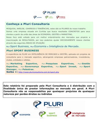 Conheça a Pluri Consultoria
  PESQUISA, ANÁLISE, CENÁRIOS E TENDÊNCIAS, estes são os PILARES do nosso trabalho.
  Somos uma empresa situada em Curitiba que busca resultados CONCRETOS para seus
  clientes a partir da união das áreas de ECONOMIA, GESTÃO e MARKETING.
  Nosso foco está voltado para um melhor entendimento dos mercados que propicie a
  maximização de RESULTADOS, por isso podemos ajudar DECISIVAMENTE nossos clientes
  através das seguintes ÁREAS DE ATUAÇÃO:

  Pluri   Sport Business,     Pluri   Economia     e   Inteligência de Mercado.
  Pluri SPORT BUSINESS
  A experiência da PLURI em INTELIGÊNCIA DE MERCADO e GESTÃO, aplicada em projetos de
  consultoria para o mercado esportivo, abrangendo empresas patrocinadoras, investidores,
  clubes, entidades e atletas.

  Pluri   Marketing        Esportivo,     Pluri   Pesquisas          Esportivas,      Pluri   Gestão
  Esportiva,       Pluri   Governança     Esportiva,        Pluri   Sport   Invest,     Pluri   Sport
  Manager,      Pluri   Palestras.
  Saiba +: http://www.pluriconsultoria.com.br/sport.php




Este relatório foi preparado pela Pluri Consultoria e é distribuído com a
finalidade única de prestar informações ao mercado em geral. A Pluri
Consultoria não se responsabiliza por quaisquer prejuízos de quaisquer
natureza por perdas diretas ou indiretas
 