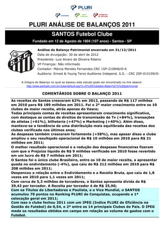 PLURI ANÁLISE DE BALANÇOS 2011
                          SANTOS Futebol Clube
            Fundado em 12 de Agosto de 1904 (107 anos) - Santos - SP

                Análise do Balanço Patrimonial encerrado em 31/12/2011
                Data de divulgação: 30 de abril de 2012
                Presidente: Luis Alvaro de Oliveira Ribeiro
                VP Finanças: Não informado
                Contador: Márcia Mendes Fernandes CRC 1SP-210846/O-6
                Auditoria: Ernest & Young Terco Auditores Independ. S.S. - CRC 2SP-015199/O-6

     A íntegra do Balanço no qual se baseou este estudo pode ser encontrado no link abaixo:
         http://www.santosfc.com.br/clube/default.asp?c=O%20Clube&st=Balan%E7o%20patrimonial

                   COMENTÁRIOS SOBRE O BALANÇO 2011
As receitas do Santos cresceram 62% em 2012, passando de R$ 117 milhões
em 2010 para R$ 189 milhões em 2011. Foi o 2º maior crescimento entre os 10
clubes de maior receita, atrás apenas do Vasco;
Todas principais contas de receitas apresentaram crescimento significativo,
com destaque as contas de direitos de transmissão de Tv (+84%), transações
de atletas (+61%), bilheteria (+47%) e Marketing (+40%). Além disso,
manteve-se a tendência de uma distribuição mais equilibrada das receitas dos
clubes verificada nos últimos anos;
As despesas também cresceram fortemente (+58%), mas apesar disso o clube
ampliou o seu resultqado operacional de R$ 10 milhões em 2010 para R$ 21
milhões em 2011;
O melhor resultado operacional e a redução das despesas financeiras fizeram
com que o Prejuízo líquido de R$ 9 milhões verificado em 2010 fosse revertido
em um lucro de R$ 7 milhões em 2011;
O Santos foi o único clube Brasileiro, entre os 10 de maior receita, a apresentar
queda no endividamento (-4%), que caiu de R$ 212 milhões em 2010 para R$
208 milhões em 2011;
Despencou a relação entre o Endividamento e a Receita Bruta, que caiu de 1,8
vezes em 2010 para 1,1 vezes em 2011;
Com cerca de 5,3 milhões de torcedores, o Santos apresenta dívida de R$
39,42 por torcedor. A Receita por torcedor é de R$ 35,90;
Com os Títulos da Libertadores e Paulista, e o Vice Mundial, o SANTOS
acumulou 70 pontos no Ranking PLURI de Conquistas, ocupando a 1ª
colocação geral em 2011;
Com isso o clube fechou 2011 com um IPEG (Indice PLURI de Eficiência na
Gestão do Futebol) de 0,54, o 2ª entre os 14 principais Clubes do País. O IPEG
mede os resultados obtidos em campo em relação ao volume de gastos com o
Futebol.
 