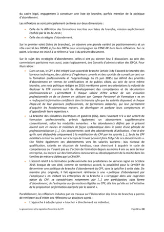 La gouvernance et la regulation financière du CPF Page 10 sur 88
du cadre légal, engagement à constituer une liste de branche, parfois mention de la politique
d’abondement.
Les réflexions se sont principalement centrées sur deux dimensions :
 Celle de la définition des formations inscrites aux listes de branche, mission explicitement
confiée par la loi de 2014 ;
 Celle des stratégies d’abondement.
Sur le premier volet (listes de branches), on observe une grande variété de positionnements et un
rôle central des OPMQ et/ou des OPCA pour accompagner les CPNE-FP dans leurs réflexions. Sur ce
point, le lecteur est invité à se référer à l’axe 3 du présent document.
Sur le sujet des stratégies d’abondement, celles-ci ont pu donner lieu à discussions au sein des
commissions paritaires mais aussi, assez logiquement, des Conseils d’administration des OPCA. Pour
illustration :
 Dans un cas, le CPF a été intégré à un accord de branche (article 3 de l’accord de branche des
bureaux techniques, des cabinets d’ingénieurs conseils et des sociétés de conseil portant sur
la formation professionnelle et l’apprentissage du 25 juin 2015) qui définit des priorités
d’abondement en termes de certifications et de publics cibles. Au sein de cette même
branche, une note politique rédigée en 2016 mentionne parmi ses orientations la volonté de
déployer le CPF comme outil de développement des compétences et de sécurisation
professionnelle en « permettant à chaque salarié d’être acteur de son évolution
professionnelle et de se former en utilisant son Compte Personnel de Formation » et en
« renforçant la formation certifiante dans la branche afin que les salariés disposent, à chaque
étape-clé de leur parcours professionnels, de formations adaptées, qui leur permettent
d’acquérir les fondamentaux métiers, de développer et parfaire leurs compétences et
d’approfondir leurs expertises.».
 La branche des Industries électriques et gazières (IEG), dans l’avenant n°2 à son accord de
formation professionnelle, prévoit également un abondement supplémentaire
conventionnel, selon les modalités suivantes : « les abondements définis par le présent
accord sont en heures et mobilisés de façon systématique dans le cadre d’une période de
professionnalisation [...]. Ces abondements sont des abondements d’utilisation, c’est-à-dire
qu’ils sont déclenchés uniquement à la mobilisation du CPF par les salariés [...]. Seuls les CPF
mobilisés en tout ou partie sur le temps de travail peuvent faire l’objet de ces abondements ».
Elle flèche également ces abondements vers les salariés suivants : bas niveaux de
qualification, salariés en situation de handicap, ceux cherchant à acquérir le socle de
compétences ou n’ayant pas eu d’action de formation depuis au moins 4 ans au sein de leur
entreprise, ou encore sur des formations concourant au développement de la mixité dans les
familles de métiers ciblées par la CPNEFP.
 L’accord relatif à la formation professionnelle des prestataires de services signé en octobre
2015 évoque de son côté, comme de nombreux accord, la possibilité pour la CPNEFP de
déterminer une politique de branche d’abondement du CPF, sans la spécifier à cette date. De
manière plus originale, il fait également référence à une « politique d’abondement par
l’employeur » en incitant les entreprises de la branche à « s’engager dans une cogestion
active du CPF, se caractérisant notamment par [...] une participation, sous forme
d’abondement, de l’entreprise aux formations éligibles au CPF, dès lors qu’elle est à l’initiative
de la proposition de formation acceptée par le salarié ».
Parallèlement, les réflexions induites par les travaux sur l’élaboration des listes de branches a permis
de renforcer ou d’initier des réflexions sur plusieurs sujets :
 L’approche à adopter pour « toucher » directement les individus ;
 
