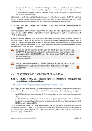 La gouvernance et la regulation financière du CPF Page 11 sur 88
 La place à donner aux certifications, à l’origine parfois du souhait de créer des CQP de
branches ou de penser le sujet du découpage des formations en blocs de compétences ;
 L’accompagnement des actifs dans l’évolution de leur carrière, les projets de reconversion ou
de mobilité professionnelle.
Néanmoins, au final, si ces sujets ont pu émerger ou être intensifiés à l’occasion du CPF, les branches
ont en tendance eu une approche relativement technique du sujet (définition des listes + des
stratégies de financements), avec un rôle affirmé des techniciens des OPCA et OPMQ.
2.1.3 Un objet peu intégré au CPRDFOP et aux discussions quadripartites en
régions
Au niveau régional, le CPF a mobilisé les COPAREF sur le sujet des listes régionales ; et les institutions
régionales que sont les DR Pôle emploi et les Conseils régionaux sur le sujet du conventionnement
FPSPP (cf. plus avant).
Ici aussi, le constat prévalant pour les branches d’une approche avant tout « technique » du CPF se
retrouve. Le CPF a ainsi été peu intégré aux réflexions et travaux quadripartites engagés dans le
cadre de l’élaboration des CPRDFOP. Cela se traduit dans les deux Régions par la quasi-absence
totale de ce sujet dans les contrats, le CPF n’étant mentionné que de manière furtive en tant qu’outil
devant faciliter l’accès des actifs à la formation.
Le CPF n’a pas été vraiment présent dans les débats [lors de l’élaboration du
CPRDFFOP]. Le sujet a été amené par les partenaires sociaux mais la Région était
interrogative. Quant à la DIRECCTE, elle a été le grand absent du CPF. Cela n’a pas
été porté en CREFOP.
(Un Conseil régional)
Le CPF n’est pas présent dans le CPRDFOP. La Région et l’Etat ont subi le CPF. Ça
tient notamment au fait que la convention FPSPP était une vraie usine à gaz.
(Un COPAREF)
2.2 Les stratégies de financement des 4 OPCA
2.2.1 Le « 0,2 % » CPF, une nouvelle ligne de financement impliquant des
modalités de gestion spécifiques
 Le « 0,2% » CPF, une gestion très majoritairement déléguée à l’OPCA
Pour rappel, à partir de 10 salariés, les entreprises doivent consacrer 0,2% de la masse salariale au
titre du Compte Personnel de Formation. Les frais de formation peuvent alors être pris en charge :
 Par l’OPCA collectant la contribution de l’entreprise (dans le cadre de la contribution unique
1%) ;
 Ou directement par l’entreprise si celle-ci décide de gérer elle-même les frais de formation.
Dans ce second cas de figure, l’entreprise conclut un accord et la contribution unique versée à
l’OPCA est alors réduite à 0,8%.
Sur le périmètre de l’étude, les OPCA témoignent du fait que très peu d’entreprises ont souhaité
conserver la gestion du « 0,2% » CPF (pour illustration, le FAFIEC recense une vingtaine d’entreprises
qui auraient signé un accord parmi ses 62 000 adhérents, soit 0,03% d’entre eux). Plusieurs facteurs
viennent expliquer cette situation :
 