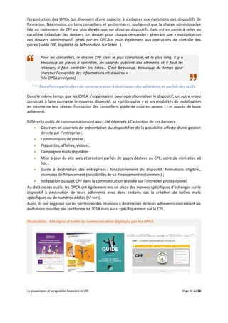 La gouvernance et la regulation financière du CPF Page 13 sur 88
l’organisation des OPCA qui disposent d’une capacité à s’adapter aux évolutions des dispositifs de
formation. Néanmoins, certains conseillers et gestionnaires soulignent que la charge administrative
liée au traitement du CPF est plus élevée que sur d’autres dispositifs. Cela est en partie à relier au
caractère individuel des dossiers (un dossier pour chaque demande) - générant une « multiplication
des dossiers administratifs gérés par les OPCA », mais également aux opérations de contrôle des
pièces (solde DIF, éligibilité de la formation sur listes...).
Pour les conseillers, le dossier CPF c’est le plus compliqué, et le plus long. Il y a
beaucoup de pièces à contrôler, les salariés oublient des éléments et il faut les
relancer, il faut contrôler les listes… C’est beaucoup, beaucoup de temps pour
chercher l’ensemble des informations nécessaires »
(Un OPCA en région)
 Des efforts particuliers de communication à destination des adhérents, et parfois des actifs
Dans le même temps que les OPCA s’organisaient pour opérationnaliser le dispositif, un autre enjeu
consistait à faire connaitre le nouveau dispositif, sa « philosophie » et ses modalités de mobilisation
en interne de leur réseau (formation des conseillers, guide de mise en œuvre,…) et auprès de leurs
adhérents.
Différents outils de communication ont alors été déployés à l’attention de ces derniers :
 Courriers et courriels de présentation du dispositif et de la possibilité offerte d’une gestion
directe par l’entreprise ;
 Communiqués de presse ;
 Plaquettes, affiches, vidéos ;
 Campagnes mails régulières ;
 Mise à jour du site web et création parfois de pages dédiées au CPF, voire de mini-sites ad
hoc ;
 Guide à destination des entreprises : fonctionnement du dispositif, formations éligibles,
exemples de financement (possibilités de co-financement notamment) ;
 Intégration du sujet CPF dans la communication réalisée sur l’entretien professionnel.
Au-delà de ces outils, les OPCA ont également mis en place des moyens spécifiques d’échanges sur le
dispositif à destination de leurs adhérents avec dans certains cas la création de boîtes mails
spécifiques ou de numéros dédiés (n° vert).
Aussi, ils ont organisé sur les territoires des réunions à destination de leurs adhérents concernant les
évolutions induites par la réforme de 2014 mais aussi spécifiquement sur le CPF.
Illustration : Exemples d’outils de communication déployés par les OPCA
 