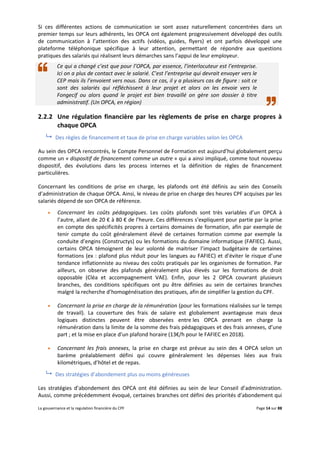 La gouvernance et la regulation financière du CPF Page 14 sur 88
Si ces différentes actions de communication se sont assez naturellement concentrées dans un
premier temps sur leurs adhérents, les OPCA ont également progressivement développé des outils
de communication à l’attention des actifs (vidéos, guides, flyers) et ont parfois développé une
plateforme téléphonique spécifique à leur attention, permettant de répondre aux questions
pratiques des salariés qui réalisent leurs démarches sans l’appui de leur employeur.
Ce qui a changé c’est que pour l’OPCA, par essence, l’interlocuteur est l’entreprise.
Ici on a plus de contact avec le salarié. C’est l’entreprise qui devrait envoyer vers le
CEP mais ils l’envoient vers nous. Dans ce cas, il y a plusieurs cas de figure : soit ce
sont des salariés qui réfléchissent à leur projet et alors on les envoie vers le
Fongecif ou alors quand le projet est bien travaillé on gère son dossier à titre
administratif. (Un OPCA, en région)
2.2.2 Une régulation financière par les règlements de prise en charge propres à
chaque OPCA
 Des règles de financement et taux de prise en charge variables selon les OPCA
Au sein des OPCA rencontrés, le Compte Personnel de Formation est aujourd’hui globalement perçu
comme un « dispositif de financement comme un autre » qui a ainsi impliqué, comme tout nouveau
dispositif, des évolutions dans les process internes et la définition de règles de financement
particulières.
Concernant les conditions de prise en charge, les plafonds ont été définis au sein des Conseils
d’administration de chaque OPCA. Ainsi, le niveau de prise en charge des heures CPF acquises par les
salariés dépend de son OPCA de référence.
 Concernant les coûts pédagogiques. Les coûts plafonds sont très variables d’un OPCA à
l’autre, allant de 20 € à 80 € de l’heure. Ces différences s’expliquent pour partie par la prise
en compte des spécificités propres à certains domaines de formation, afin par exemple de
tenir compte du coût généralement élevé de certaines formation comme par exemple la
conduite d’engins (Constructys) ou les formations du domaine informatique (FAFIEC). Aussi,
certains OPCA témoignent de leur volonté de maitriser l’impact budgétaire de certaines
formations (ex : plafond plus réduit pour les langues au FAFIEC) et d’éviter le risque d’une
tendance inflationniste au niveau des coûts pratiqués par les organismes de formation. Par
ailleurs, on observe des plafonds généralement plus élevés sur les formations de droit
opposable (Cléa et accompagnement VAE). Enfin, pour les 2 OPCA couvrant plusieurs
branches, des conditions spécifiques ont pu être définies au sein de certaines branches
malgré la recherche d’homogénéisation des pratiques, afin de simplifier la gestion du CPF.
 Concernant la prise en charge de la rémunération (pour les formations réalisées sur le temps
de travail). La couverture des frais de salaire est globalement avantageuse mais deux
logiques distinctes peuvent être observées entre les OPCA prenant en charge la
rémunération dans la limite de la somme des frais pédagogiques et des frais annexes, d’une
part ; et la mise en place d’un plafond horaire (13€/h pour le FAFIEC en 2018).
 Concernant les frais annexes, la prise en charge est prévue au sein des 4 OPCA selon un
barème préalablement défini qui couvre généralement les dépenses liées aux frais
kilométriques, d’hôtel et de repas.
 Des stratégies d’abondement plus ou moins généreuses
Les stratégies d’abondement des OPCA ont été définies au sein de leur Conseil d’administration.
Aussi, comme précédemment évoqué, certaines branches ont défini des priorités d’abondement qui
 
